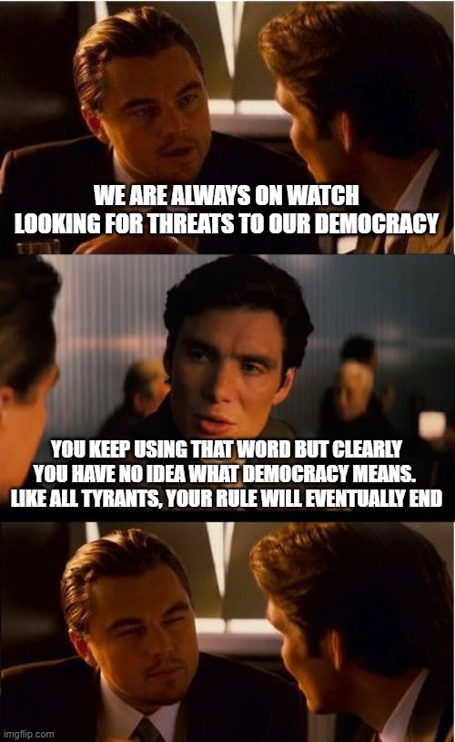 Rolling my eyes every time a democrat pretends to understand democracy | WE ARE ALWAYS ON WATCH LOOKING FOR THREATS TO OUR DEMOCRACY; YOU KEEP USING THAT WORD BUT CLEARLY YOU HAVE NO IDEA WHAT DEMOCRACY MEANS.  LIKE ALL TYRANTS, YOUR RULE WILL EVENTUALLY END | image tagged in memes,inception,democrat is just the modern name for communist,rolling eyes,maga,america first | made w/ Imgflip meme maker