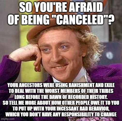 For The Worst Members Of Our Modern American "Tribe" | SO YOU'RE AFRAID OF BEING "CANCELED"? YOUR ANCESTORS WERE USING BANISHMENT AND EXILE
TO DEAL WITH THE WORST MEMBERS OF THEIR TRIBES
LONG BEFORE THE DAWN OF RECORDED HISTORY.
SO TELL ME MORE ABOUT HOW OTHER PEOPLE OWE IT TO YOU
TO PUT UP WITH YOUR INCESSANT BAD BEHAVIOR,
WHICH YOU DON'T HAVE ANY RESPONSIBILITY TO CHANGE | image tagged in memes,creepy condescending wonka,cancel culture,responsibility,change,tribe | made w/ Imgflip meme maker