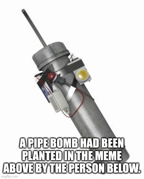 Pipe bomb | A PIPE BOMB HAD BEEN PLANTED IN THE MEME ABOVE BY THE PERSON BELOW. | image tagged in pipe bomb | made w/ Imgflip meme maker