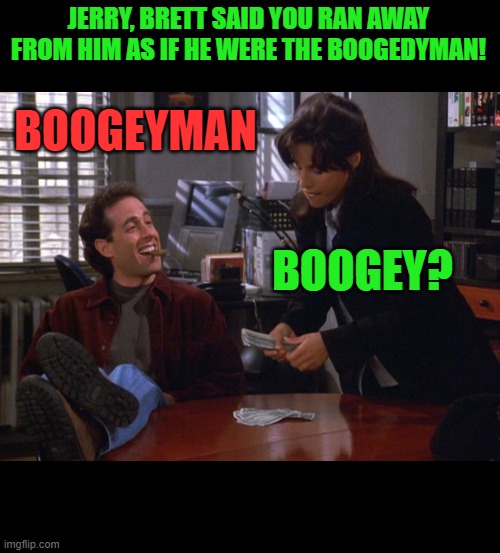 jerry elaine | JERRY, BRETT SAID YOU RAN AWAY FROM HIM AS IF HE WERE THE BOOGEDYMAN! BOOGEYMAN BOOGEY? | image tagged in jerry elaine | made w/ Imgflip meme maker