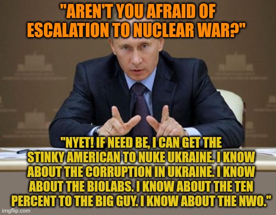 Putin OWNS Biden. You can't be as dirty as Biden and expect not to be blackmailed. Putin has Hunter's laptop. | "AREN'T YOU AFRAID OF ESCALATION TO NUCLEAR WAR?"; "NYET! IF NEED BE, I CAN GET THE STINKY AMERICAN TO NUKE UKRAINE. I KNOW ABOUT THE CORRUPTION IN UKRAINE. I KNOW ABOUT THE BIOLABS. I KNOW ABOUT THE TEN PERCENT TO THE BIG GUY. I KNOW ABOUT THE NWO." | image tagged in memes,vladimir putin | made w/ Imgflip meme maker