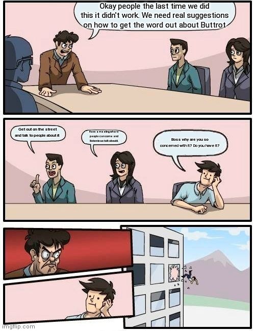 Boardroom Meeting Suggestion | Okay people the last time we did this it didn't work. We need real suggestions on how to get the word out about Buttrot; Get out on the street and talk to people about it; Have a meeting where people can come and listen to us talk about it. Boss why are you so concerned with it? Do you have it? | image tagged in memes,boardroom meeting suggestion | made w/ Imgflip meme maker