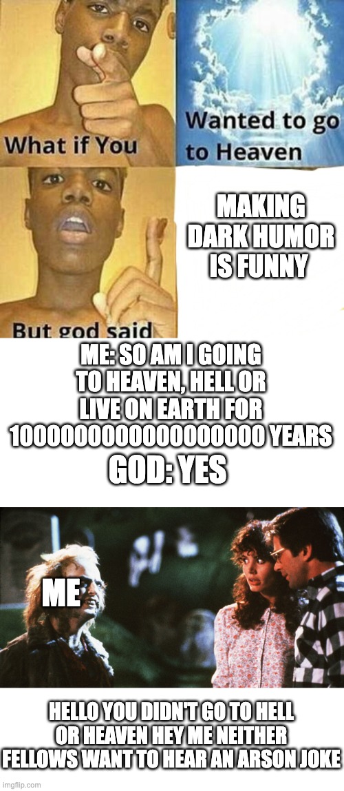 MAKING DARK HUMOR IS FUNNY; ME: SO AM I GOING TO HEAVEN, HELL OR LIVE ON EARTH FOR 1000000000000000000 YEARS; GOD: YES; ME; HELLO YOU DIDN'T GO TO HELL OR HEAVEN HEY ME NEITHER FELLOWS WANT TO HEAR AN ARSON JOKE | image tagged in what if you wanted to go to heaven,beatlejuice and the maitlands | made w/ Imgflip meme maker