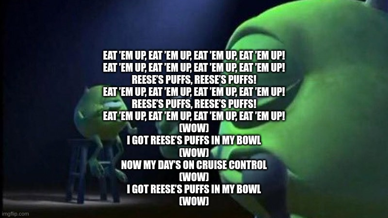 Mike Wazowski Singing | EAT ’EM UP, EAT ’EM UP, EAT ’EM UP, EAT ’EM UP!
EAT ’EM UP, EAT ’EM UP, EAT ’EM UP, EAT ’EM UP!
REESE’S PUFFS, REESE’S PUFFS!
EAT ’EM UP, EAT ’EM UP, EAT ’EM UP, EAT ’EM UP!
REESE’S PUFFS, REESE’S PUFFS!
EAT ’EM UP, EAT ’EM UP, EAT ’EM UP, EAT ’EM UP!
(WOW)
I GOT REESE’S PUFFS IN MY BOWL
(WOW)
NOW MY DAY’S ON CRUISE CONTROL
(WOW)
I GOT REESE’S PUFFS IN MY BOWL
(WOW) | image tagged in mike wazowski singing | made w/ Imgflip meme maker