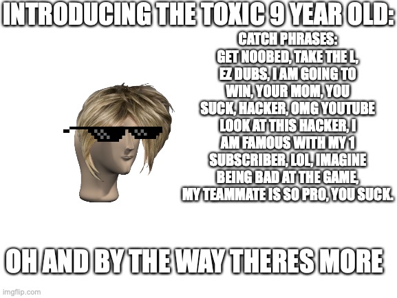 Blank White Template | INTRODUCING THE TOXIC 9 YEAR OLD:; CATCH PHRASES: GET NOOBED, TAKE THE L, EZ DUBS, I AM GOING TO WIN, YOUR MOM, YOU SUCK, HACKER, OMG YOUTUBE LOOK AT THIS HACKER, I AM FAMOUS WITH MY 1 SUBSCRIBER, LOL, IMAGINE BEING BAD AT THE GAME, MY TEAMMATE IS SO PRO, YOU SUCK. OH AND BY THE WAY THERES MORE | image tagged in karen,bedwars,toxic 9 year old,every toxic 9 year old ever,roblox,blank white template | made w/ Imgflip meme maker