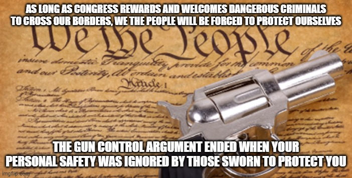 It was always up to you, and it always will be | AS LONG AS CONGRESS REWARDS AND WELCOMES DANGEROUS CRIMINALS TO CROSS OUR BORDERS, WE THE PEOPLE WILL BE FORCED TO PROTECT OURSELVES; THE GUN CONTROL ARGUMENT ENDED WHEN YOUR PERSONAL SAFETY WAS IGNORED BY THOSE SWORN TO PROTECT YOU | image tagged in 2nd amendment,protection,open carry,self defense,defund congress not cops,we the people | made w/ Imgflip meme maker