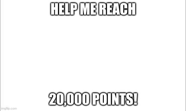 PLZ | HELP ME REACH; 20,000 POINTS! | image tagged in white background,help,help me | made w/ Imgflip meme maker