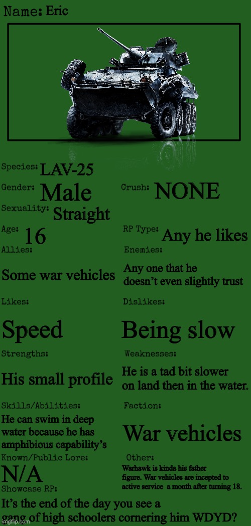 No OP OC’s the art isn’t mine its just to give a description of him |  Eric; LAV-25; NONE; Male; Straight; 16; Any he likes; Some war vehicles; Any one that he doesn’t even slightly trust; Being slow; Speed; He is a tad bit slower on land then in the water. His small profile; He can swim in deep water because he has amphibious capability’s; War vehicles; N/A; Warhawk is kinda his father figure. War vehicles are incepted to active service  a month after turning 18. It’s the end of the day you see a gang of high schoolers cornering him WDYD? | image tagged in new oc showcase for rp stream | made w/ Imgflip meme maker