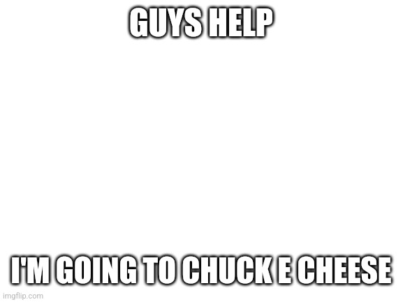 H E L P | GUYS HELP; I'M GOING TO CHUCK E CHEESE | image tagged in blank white template | made w/ Imgflip meme maker