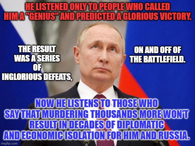 When an aloof leader operating with "Alternative Facts," meets brutal reality..... | HE LISTENED ONLY TO PEOPLE WHO CALLED HIM A "GENIUS" AND PREDICTED A GLORIOUS VICTORY. THE RESULT WAS A SERIES OF INGLORIOUS DEFEATS, ON AND OFF OF THE BATTLEFIELD. NOW HE LISTENS TO THOSE WHO SAY THAT MURDERING THOUSANDS MORE WON'T RESULT IN DECADES OF DIPLOMATIC AND ECONOMIC ISOLATION FOR HIM AND RUSSIA. | image tagged in politics | made w/ Imgflip meme maker