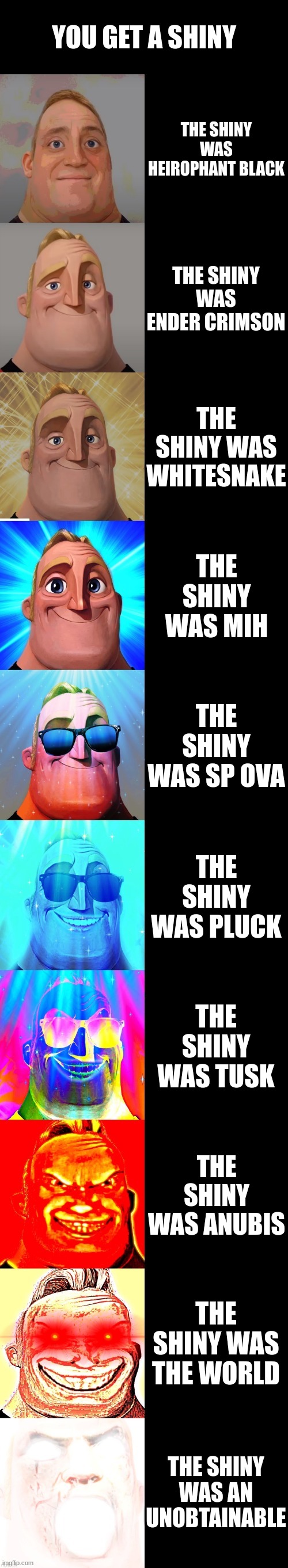 You get a shiny (Mr. Incredible becoming canny) | YOU GET A SHINY; THE SHINY WAS HEIROPHANT BLACK; THE SHINY WAS ENDER CRIMSON; THE SHINY WAS WHITESNAKE; THE SHINY WAS MIH; THE SHINY WAS SP OVA; THE SHINY WAS PLUCK; THE SHINY WAS TUSK; THE SHINY WAS ANUBIS; THE SHINY WAS THE WORLD; THE SHINY WAS AN UNOBTAINABLE | image tagged in mr incredible becoming canny | made w/ Imgflip meme maker