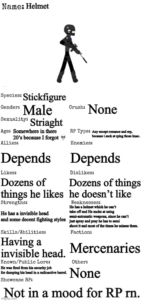 So best OC ever like like best yes yesd | Helmet; Stickfigure; None; Male; Striaght; Somewhere in there 20’s because I forgot 💀; Any except romance and erp, because i suck at rping those lmao. Depends; Depends; Dozens of things he doesn’t like; Dozens of things he likes; He has a helmet which he can’t take off and He sucks at using semi-automatic weapons, since he can’t just spray and pray he has to semi shoot it and most of the times he misses them. He has a invisible head and some decent fighting styles; Having a invisible head. Mercenaries; None; He was fired from his security job for dumping his head in a radioactive barrel. Not in a mood for RP rn. | image tagged in new oc showcase for rp stream | made w/ Imgflip meme maker