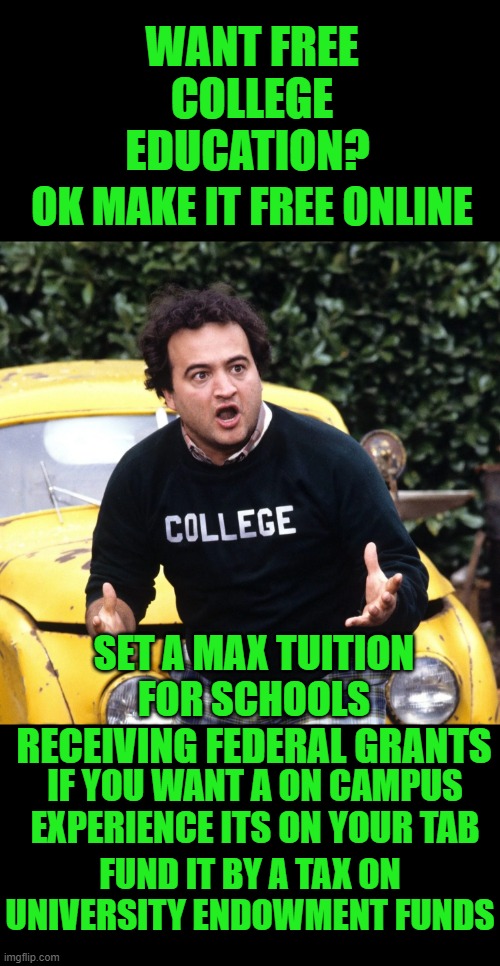 yep | WANT FREE COLLEGE EDUCATION? OK MAKE IT FREE ONLINE; SET A MAX TUITION FOR SCHOOLS RECEIVING FEDERAL GRANTS; IF YOU WANT A ON CAMPUS EXPERIENCE ITS ON YOUR TAB; FUND IT BY A TAX ON UNIVERSITY ENDOWMENT FUNDS | image tagged in college | made w/ Imgflip meme maker