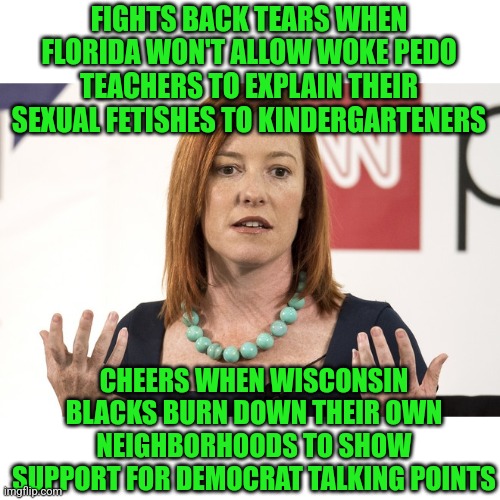 Undiagnosed mental illness probably isn't necessary to be a good liberal. But boy does it help! | FIGHTS BACK TEARS WHEN FLORIDA WON'T ALLOW WOKE PEDO TEACHERS TO EXPLAIN THEIR SEXUAL FETISHES TO KINDERGARTENERS; CHEERS WHEN WISCONSIN BLACKS BURN DOWN THEIR OWN NEIGHBORHOODS TO SHOW SUPPORT FOR DEMOCRAT TALKING POINTS | image tagged in jen psaki,government,mental illness,liberal logic,liberal hypocrisy,florida | made w/ Imgflip meme maker