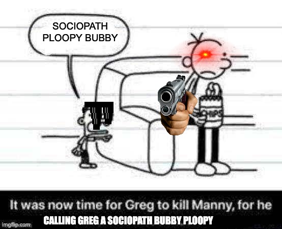 Manny knew too much | SOCIOPATH PLOOPY BUBBY; CALLING GREG A SOCIOPATH BUBBY PLOOPY | image tagged in manny knew too much | made w/ Imgflip meme maker