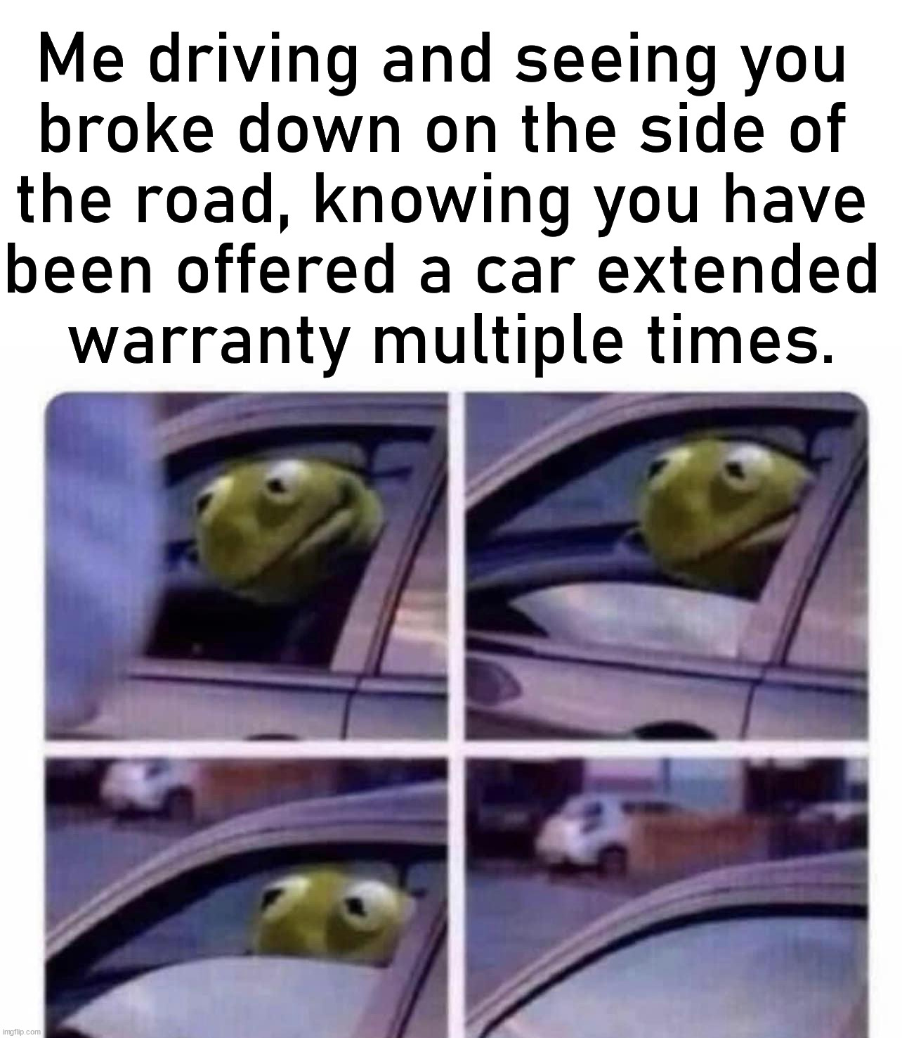 We all know you have been called dozens of times about extending the warranty |  Me driving and seeing you 
broke down on the side of 
the road, knowing you have 
been offered a car extended 
warranty multiple times. | image tagged in warranty,extended warranty,driving,kermit driving,broken | made w/ Imgflip meme maker