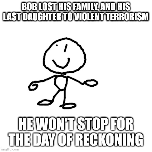 Blank Transparent Square Meme | BOB LOST HIS FAMILY, AND HIS LAST DAUGHTER TO VIOLENT TERRORISM; HE WON'T STOP FOR THE DAY OF RECKONING | image tagged in memes,blank transparent square | made w/ Imgflip meme maker