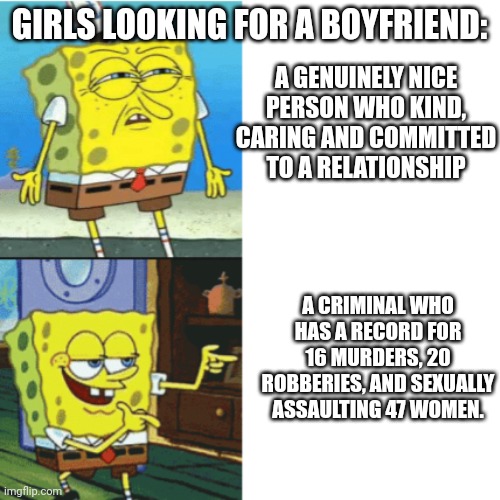 Doesn't matter, they like the bad better. | GIRLS LOOKING FOR A BOYFRIEND:; A GENUINELY NICE PERSON WHO KIND, CARING AND COMMITTED TO A RELATIONSHIP; A CRIMINAL WHO HAS A RECORD FOR 16 MURDERS, 20 ROBBERIES, AND SEXUALLY ASSAULTING 47 WOMEN. | image tagged in spongebob drake format,girls,school | made w/ Imgflip meme maker