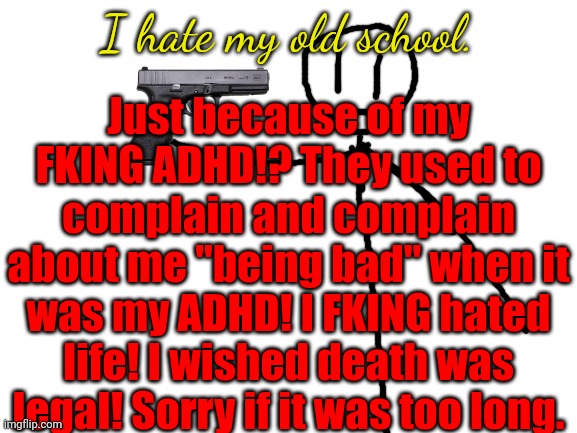 Blank White Template | Just because of my FKING ADHD!? They used to complain and complain about me "being bad" when it was my ADHD! I FKING hated life! I wished death was legal! Sorry if it was too long. I hate my old school. | image tagged in blank white template | made w/ Imgflip meme maker