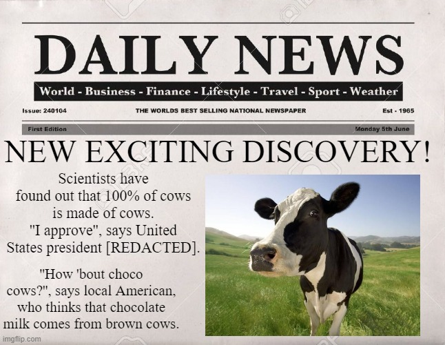 second meme yeaaaa | NEW EXCITING DISCOVERY! Scientists have found out that 100% of cows is made of cows.
''I approve'', says United States president [REDACTED]. ''How 'bout choco cows?'', says local American, who thinks that chocolate milk comes from brown cows. | image tagged in newspaper | made w/ Imgflip meme maker