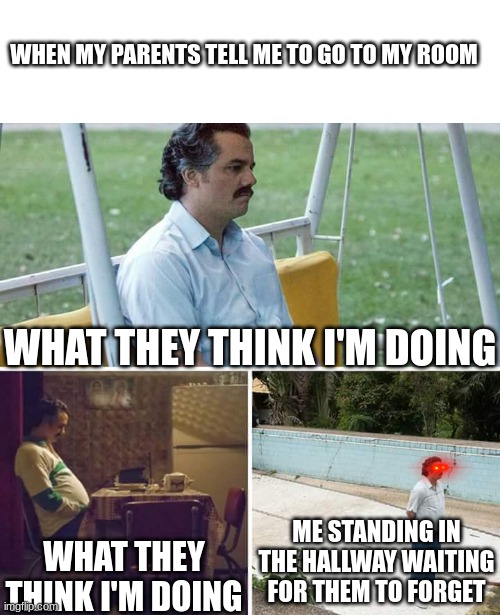 Go to your room | WHEN MY PARENTS TELL ME TO GO TO MY ROOM; WHAT THEY THINK I'M DOING; ME STANDING IN THE HALLWAY WAITING FOR THEM TO FORGET; WHAT THEY THINK I'M DOING | image tagged in memes,sad pablo escobar | made w/ Imgflip meme maker