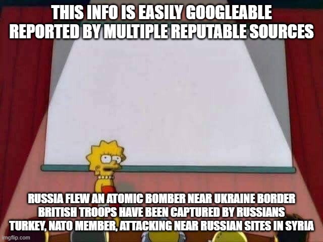 did u know | THIS INFO IS EASILY GOOGLEABLE REPORTED BY MULTIPLE REPUTABLE SOURCES; RUSSIA FLEW AN ATOMIC BOMBER NEAR UKRAINE BORDER
BRITISH TROOPS HAVE BEEN CAPTURED BY RUSSIANS
TURKEY, NATO MEMBER, ATTACKING NEAR RUSSIAN SITES IN SYRIA | image tagged in lisa simpson speech | made w/ Imgflip meme maker