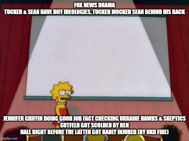 fnc | FOX NEWS DRAMA
TUCKER & SEAN HAVE DIFF IDEOLOGIES, TUCKER MOCKED SEAN BEHIND HIS BACK; JENNIFER GRIFFIN DOING GOOD JOB FACT CHECKING UKRAINE HAWKS & SKEPTICS
GUTFELD GOT SCOLDED BY BEN HALL RIGHT BEFORE THE LATTER GOT BADLY INJURED (BY UKR FIRE) | image tagged in lisa simpson speech | made w/ Imgflip meme maker