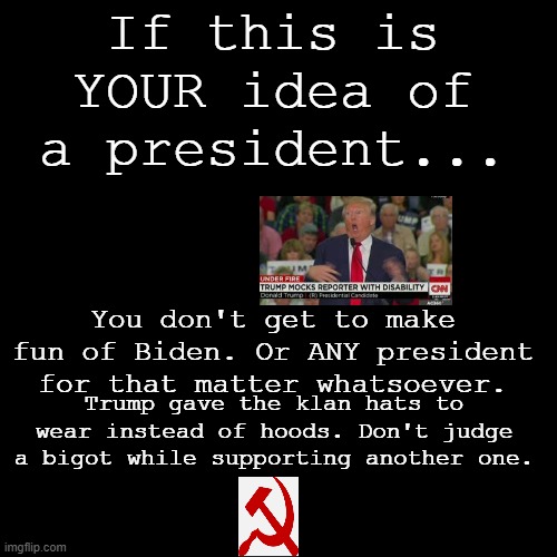 I Rest My Case. | If this is YOUR idea of a president... You don't get to make fun of Biden. Or ANY president for that matter whatsoever. Trump gave the klan hats to wear instead of hoods. Don't judge a bigot while supporting another one. | image tagged in black square | made w/ Imgflip meme maker