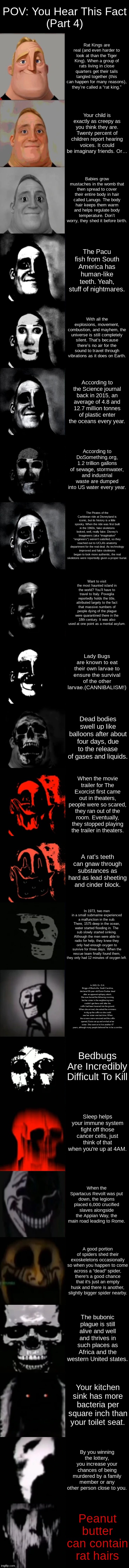 Mr. Incredible Becoming Uncanny Extended HD | POV: You Hear This Fact
(Part 4); Rat Kings are real (and even harder to look at than the Tiger King). When a group of rats living in close quarters get their tails tangled together (this can happen for many reasons), they’re called a “rat king.”; Your child is exactly as creepy as you think they are. Twenty percent of children report hearing voices. It could be imaginary friends. Or…; Babies grow mustaches in the womb that then spread to cover their entire body in hair called Lanugo. The body hair keeps them warm and helps regulate body temperature. Don’t worry, they shed it before birth. The Pacu fish from South America has human-like teeth. Yeah, stuff of nightmares. With all the explosions, movement, combustion, and mayhem, the universe is still completely silent. That’s because there’s no air for the sound to travel through vibrations as it does on Earth. According to the Science journal back in 2015, an average of 4.8 and 12.7 million tonnes of plastic enter the oceans every year. According to DoSomething.org, 1.2 trillion gallons of sewage, stormwater, and industrial waste are dumped into US water every year. The Pirates of the Caribbean ride at Disneyland is iconic, but its history is a little spooky. When the ride was first built in the 1960s, fake skeletons looked, well, really fake. Disney’s Imagineers (aka “imaginative” “engineers”) weren’t satisfied, so they reached out to UCLA’s anatomy department for the real deal. As technology improved and fake skeletons began to look more authentic, the real skeletons were reportedly given a proper burial. Want to visit the most haunted island in the world? You’ll have to travel to Italy. Poveglia reportedly holds the title, attributed largely to the fact that massive numbers of people dying of the plague were quarantined there in the 18th century. It was also used at one point as a mental asylum. Lady Bugs are known to eat their own larvae to ensure the survival of the other larvae.(CANNIBALISM!); Dead bodies swell up like balloons after about four days, due to the release of gases and liquids. When the movie trailer for The Exorcist first came out in theaters, people were so scared, they ran out of the room. Eventually, they stopped playing the trailer in theaters. A rat’s teeth can gnaw through substances as hard as lead sheeting and cinder block. In 1973, two men in a small submarine experienced a malfunction in the sub. There, 1575 deep in the ocean, water started flooding in. The sub slowly started sinking. Although the men were able to radio for help, they knew they only had enough oxygen to survive for three days. When the rescue team finally found them, they only had 12 minutes of oxygen left. In 1915, Dr. D.K. Briggs of Blackville, South Carolina, declared 30-year-old Essie Dunbar dead after an apparent epilepsy attack. She was buried the following morning, but her sister in the neighboring town couldn’t get there until after the coffin had been lowered into the ground. When she arrived, she asked the ministers to dig up the coffin so she could see her sister one last time. When the screws were removed and the coffin opened, Essie sat up and smiled at her sister. She went on to live another 47 years, although many people believed her to be a zombie. Bedbugs Are Incredibly Difficult To Kill; Sleep helps your immune system fight off those cancer cells, just think of that when you're up at 4AM. When the Spartacus Revolt was put down, the legions placed 6,000 crucified slaves alongside the Appian Way, the main road leading to Rome. A good portion of spiders shed their exoskeletons occasionally so when you happen to come across a "dead" spider, there's a good chance that it's just an empty husk and there is another, slightly bigger spider nearby. The bubonic plague is still alive and well and thrives in such places as Africa and the western United states. Your kitchen sink has more bacteria per square inch than your toilet seat. By you winning the lottery, you increase your chances of being murdered by a family member or any other person close to you. Peanut butter can contain rat hairs | image tagged in mr incredible becoming uncanny extended hd | made w/ Imgflip meme maker