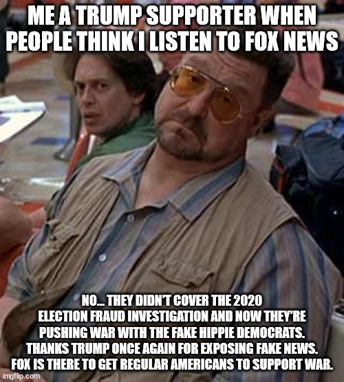 Fox's time is up, it was all for this. | ME A TRUMP SUPPORTER WHEN PEOPLE THINK I LISTEN TO FOX NEWS; NO... THEY DIDN'T COVER THE 2020 ELECTION FRAUD INVESTIGATION AND NOW THEY'RE PUSHING WAR WITH THE FAKE HIPPIE DEMOCRATS. THANKS TRUMP ONCE AGAIN FOR EXPOSING FAKE NEWS. FOX IS THERE TO GET REGULAR AMERICANS TO SUPPORT WAR. | image tagged in walter - oh really,fox news,ww3,election 2020,fake news | made w/ Imgflip meme maker