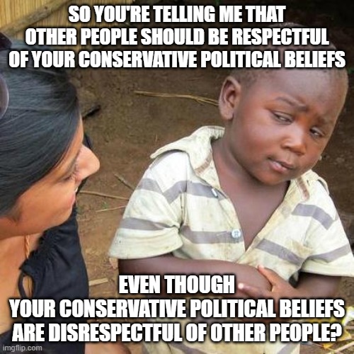 Respect is a two-way street between people. And people deserve respect. But beliefs do not. | SO YOU'RE TELLING ME THAT OTHER PEOPLE SHOULD BE RESPECTFUL OF YOUR CONSERVATIVE POLITICAL BELIEFS; EVEN THOUGH
YOUR CONSERVATIVE POLITICAL BELIEFS
ARE DISRESPECTFUL OF OTHER PEOPLE? | image tagged in memes,third world skeptical kid,respect,conservative hypocrisy,double standard,beliefs | made w/ Imgflip meme maker