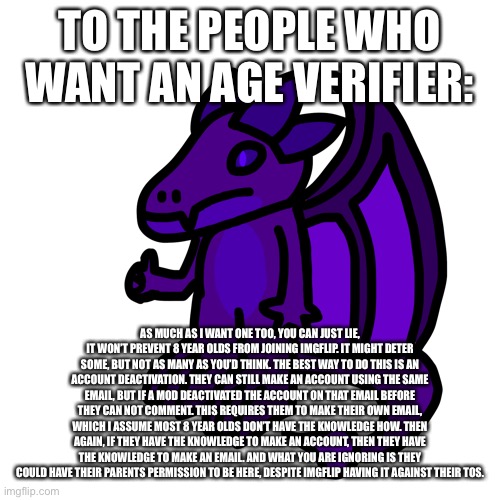 This would do absolutely nothing besides put a pop-up in front of them that they won’t even read, like the tos | TO THE PEOPLE WHO WANT AN AGE VERIFIER:; AS MUCH AS I WANT ONE TOO, YOU CAN JUST LIE, IT WON’T PREVENT 8 YEAR OLDS FROM JOINING IMGFLIP. IT MIGHT DETER SOME, BUT NOT AS MANY AS YOU’D THINK. THE BEST WAY TO DO THIS IS AN ACCOUNT DEACTIVATION. THEY CAN STILL MAKE AN ACCOUNT USING THE SAME EMAIL, BUT IF A MOD DEACTIVATED THE ACCOUNT ON THAT EMAIL BEFORE THEY CAN NOT COMMENT. THIS REQUIRES THEM TO MAKE THEIR OWN EMAIL, WHICH I ASSUME MOST 8 YEAR OLDS DON’T HAVE THE KNOWLEDGE HOW. THEN AGAIN, IF THEY HAVE THE KNOWLEDGE TO MAKE AN ACCOUNT, THEN THEY HAVE THE KNOWLEDGE TO MAKE AN EMAIL. AND WHAT YOU ARE IGNORING IS THEY COULD HAVE THEIR PARENTS PERMISSION TO BE HERE, DESPITE IMGFLIP HAVING IT AGAINST THEIR TOS. | made w/ Imgflip meme maker