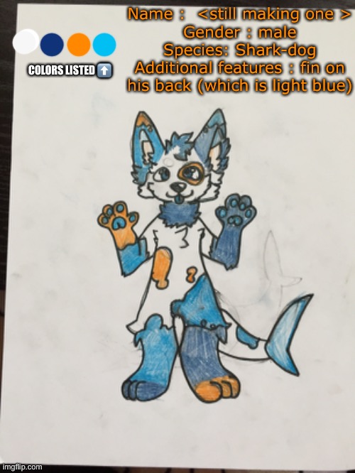 New Fursona! Can anyone draw him for me? | Name :  <still making one >
Gender : male
Species: Shark-dog
Additional features : fin on his back (which is light blue); COLORS LISTED ⬆️ | image tagged in furry,art,fursona | made w/ Imgflip meme maker
