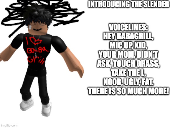 Every slender ever | INTRODUCING THE SLENDER; VOICELINES: HEY BABAGRILL, MIC UP, KID, YOUR MOM, DIDN'T ASK, TOUCH GRASS, TAKE THE L, NOOB, UGLY, FAT. THERE IS SO MUCH MORE! | image tagged in slender,babagrill,roblox | made w/ Imgflip meme maker