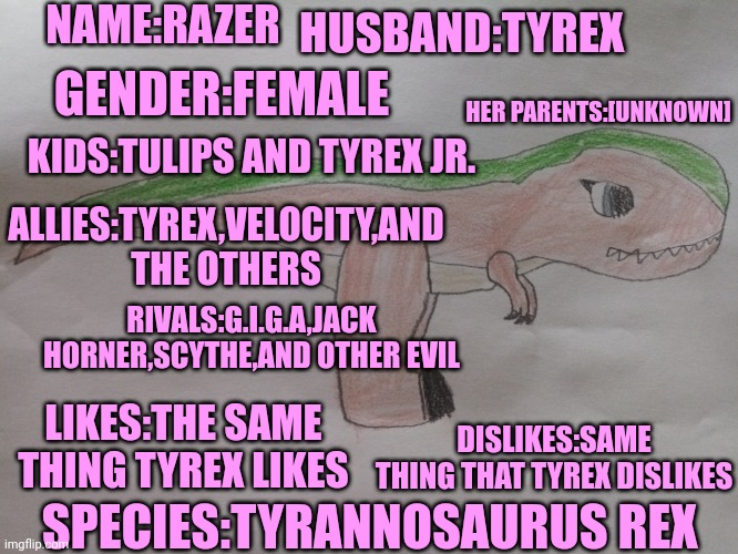 Another dinosaur OC I made | NAME:RAZER; HUSBAND:TYREX; GENDER:FEMALE; HER PARENTS:[UNKNOWN]; KIDS:TULIPS AND TYREX JR. ALLIES:TYREX,VELOCITY,AND THE OTHERS; RIVALS:G.I.G.A,JACK HORNER,SCYTHE,AND OTHER EVIL; DISLIKES:SAME THING THAT TYREX DISLIKES; LIKES:THE SAME THING TYREX LIKES; SPECIES:TYRANNOSAURUS REX | image tagged in razer,t rex,dinosaur,oc | made w/ Imgflip meme maker