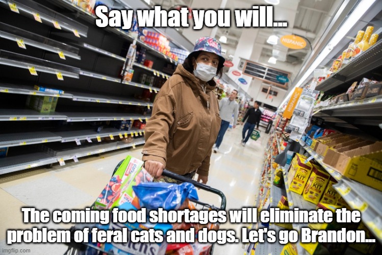 say what you will. | Say what you will... The coming food shortages will eliminate the problem of feral cats and dogs. Let's go Brandon... | made w/ Imgflip meme maker