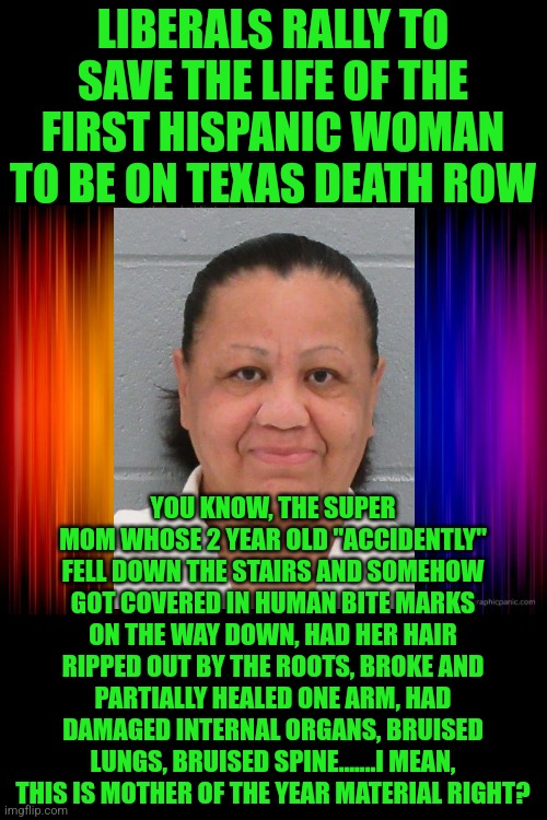 Someone is going to ride the needle for beating a child to death. Right Melissa? |  LIBERALS RALLY TO SAVE THE LIFE OF THE FIRST HISPANIC WOMAN TO BE ON TEXAS DEATH ROW; YOU KNOW, THE SUPER MOM WHOSE 2 YEAR OLD "ACCIDENTLY" FELL DOWN THE STAIRS AND SOMEHOW GOT COVERED IN HUMAN BITE MARKS ON THE WAY DOWN, HAD HER HAIR RIPPED OUT BY THE ROOTS, BROKE AND PARTIALLY HEALED ONE ARM, HAD DAMAGED INTERNAL ORGANS, BRUISED LUNGS, BRUISED SPINE.......I MEAN, THIS IS MOTHER OF THE YEAR MATERIAL RIGHT? | image tagged in rainbow background,child abuse,liberal logic,victims,crime,texas | made w/ Imgflip meme maker