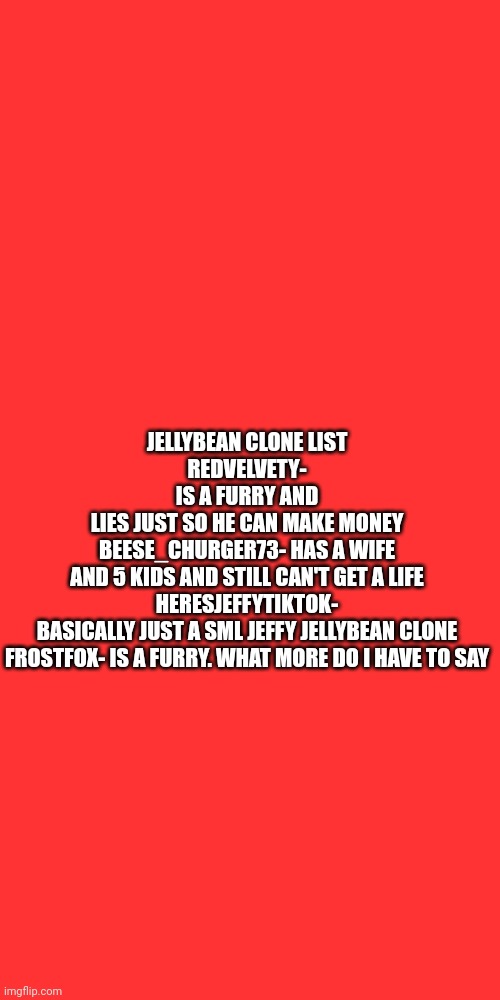 Blank Transparent Square | JELLYBEAN CLONE LIST
REDVELVETY- IS A FURRY AND LIES JUST SO HE CAN MAKE MONEY

BEESE_CHURGER73- HAS A WIFE AND 5 KIDS AND STILL CAN'T GET A LIFE

HERESJEFFYTIKTOK- BASICALLY JUST A SML JEFFY JELLYBEAN CLONE

FROSTFOX- IS A FURRY. WHAT MORE DO I HAVE TO SAY | image tagged in memes,blank transparent square | made w/ Imgflip meme maker