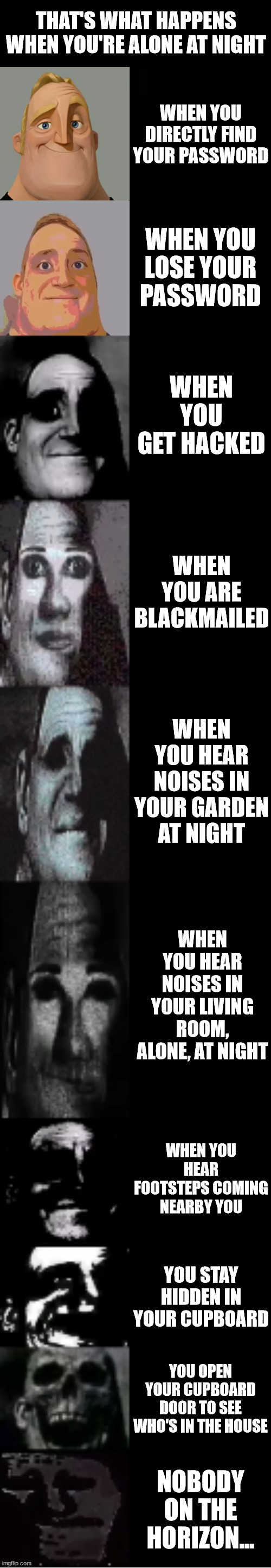 Horror | THAT'S WHAT HAPPENS WHEN YOU'RE ALONE AT NIGHT; WHEN YOU DIRECTLY FIND YOUR PASSWORD; WHEN YOU LOSE YOUR PASSWORD; WHEN YOU GET HACKED; WHEN YOU ARE BLACKMAILED; WHEN YOU HEAR NOISES IN YOUR GARDEN AT NIGHT; WHEN YOU HEAR NOISES IN YOUR LIVING ROOM, ALONE, AT NIGHT; WHEN YOU HEAR FOOTSTEPS COMING NEARBY YOU; YOU STAY HIDDEN IN YOUR CUPBOARD; YOU OPEN YOUR CUPBOARD DOOR TO SEE WHO'S IN THE HOUSE; NOBODY ON THE HORIZON... | image tagged in mr incredible becoming uncanny | made w/ Imgflip meme maker