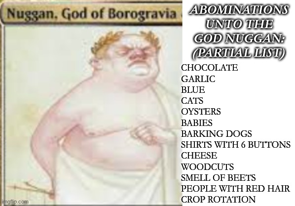 ABOMINATIONS UNTO THE GOD NUGGAN:
(PARTIAL LIST) CHOCOLATE
GARLIC
BLUE
CATS
OYSTERS
BABIES
BARKING DOGS
SHIRTS WITH 6 BUTTONS
CHEESE
WOODCUT | image tagged in blank white template | made w/ Imgflip meme maker