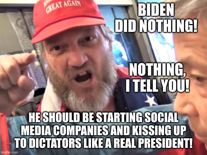 Angry Trump Supporter | BIDEN DID NOTHING! HE SHOULD BE STARTING SOCIAL MEDIA COMPANIES AND KISSING UP TO DICTATORS LIKE A REAL PRESIDENT! NOTHING, I TELL YOU! | image tagged in angry trump supporter | made w/ Imgflip meme maker