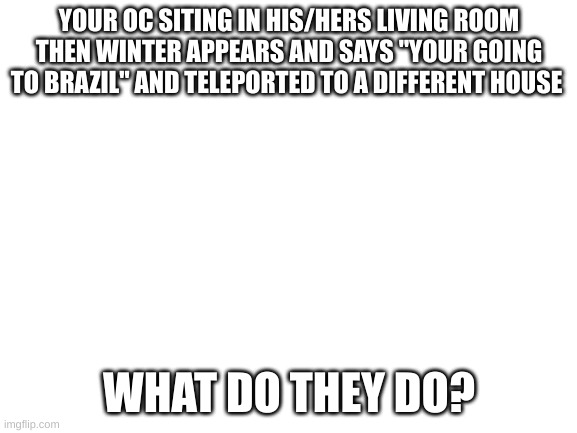 1qgtryjuio'p[] | YOUR OC SITING IN HIS/HERS LIVING ROOM THEN WINTER APPEARS AND SAYS "YOUR GOING TO BRAZIL" AND TELEPORTED TO A DIFFERENT HOUSE; WHAT DO THEY DO? | image tagged in blank white template | made w/ Imgflip meme maker