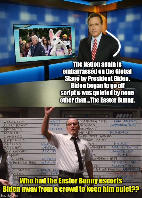 SMH... | The Nation again is embarrassed on the Global Stage by President Biden.  Biden began to go off script & was quieted by none other than...The Easter Bunny. Who had the Easter Bunny escorts Biden away from a crowd to keep him quiet?? | image tagged in breaking news anchor man,cabin the the woods | made w/ Imgflip meme maker