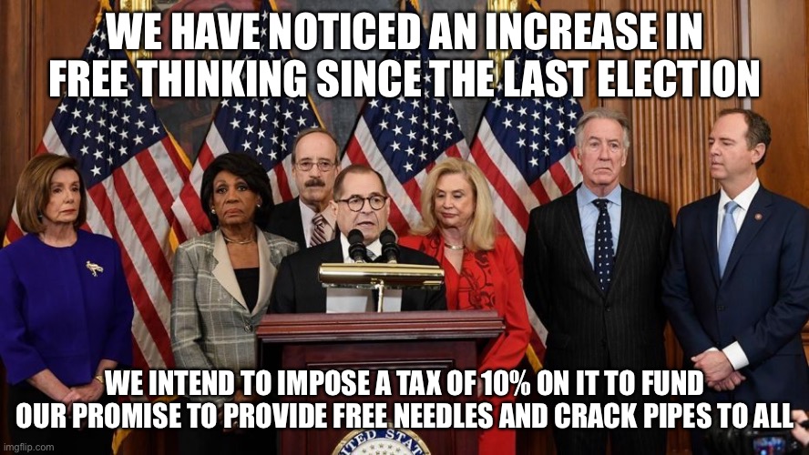 House Democrats | WE HAVE NOTICED AN INCREASE IN FREE THINKING SINCE THE LAST ELECTION; WE INTEND TO IMPOSE A TAX OF 10% ON IT TO FUND OUR PROMISE TO PROVIDE FREE NEEDLES AND CRACK PIPES TO ALL | image tagged in house democrats | made w/ Imgflip meme maker