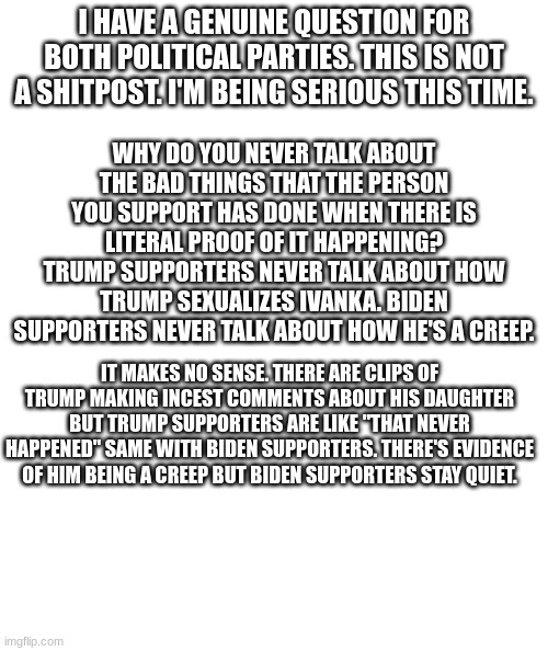 Genuine Question | WHY DO YOU NEVER TALK ABOUT THE BAD THINGS THAT THE PERSON YOU SUPPORT HAS DONE WHEN THERE IS LITERAL PROOF OF IT HAPPENING? TRUMP SUPPORTERS NEVER TALK ABOUT HOW TRUMP SEXUALIZES IVANKA. BIDEN SUPPORTERS NEVER TALK ABOUT HOW HE'S A CREEP. I HAVE A GENUINE QUESTION FOR BOTH POLITICAL PARTIES. THIS IS NOT A SHITPOST. I'M BEING SERIOUS THIS TIME. IT MAKES NO SENSE. THERE ARE CLIPS OF TRUMP MAKING INCEST COMMENTS ABOUT HIS DAUGHTER BUT TRUMP SUPPORTERS ARE LIKE "THAT NEVER HAPPENED" SAME WITH BIDEN SUPPORTERS. THERE'S EVIDENCE OF HIM BEING A CREEP BUT BIDEN SUPPORTERS STAY QUIET. | image tagged in white rectangle | made w/ Imgflip meme maker