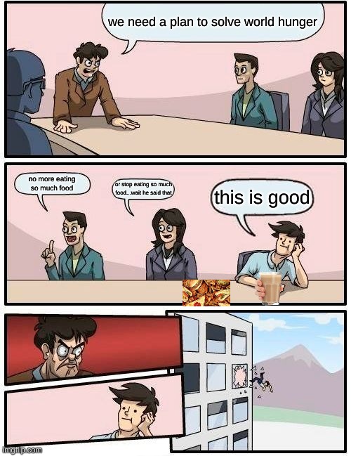 Boardroom Meeting Suggestion | we need a plan to solve world hunger; no more eating so much food; or stop eating so much food...wait he said that; this is good | image tagged in memes,boardroom meeting suggestion | made w/ Imgflip meme maker
