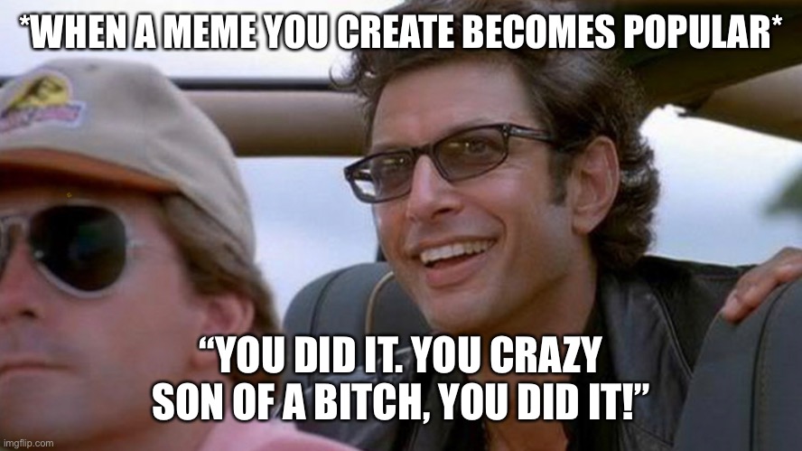 When A Meme You Create Becomes Popular | *WHEN A MEME YOU CREATE BECOMES POPULAR*; “YOU DID IT. YOU CRAZY SON OF A BITCH, YOU DID IT!” | image tagged in ian malcolm,you crazy son of a bitch you did it,jurassic park,when a meme you create becomes popular,funny memes | made w/ Imgflip meme maker