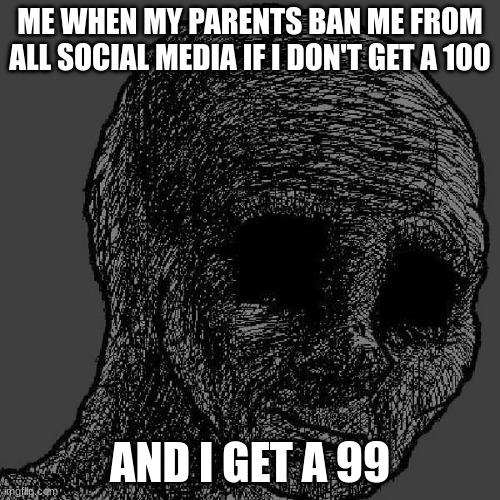Cursed wojak | ME WHEN MY PARENTS BAN ME FROM ALL SOCIAL MEDIA IF I DON'T GET A 100; AND I GET A 99 | image tagged in cursed wojak | made w/ Imgflip meme maker