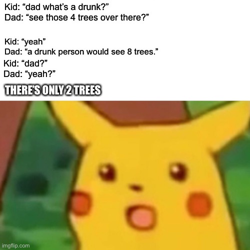 Surprised Pikachu | Kid: “dad what’s a drunk?”
Dad: “see those 4 trees over there?”; Kid: “yeah”
Dad: “a drunk person would see 8 trees.”; Kid: “dad?”
Dad: “yeah?”; THERE’S ONLY 2 TREES | image tagged in memes,surprised pikachu | made w/ Imgflip meme maker
