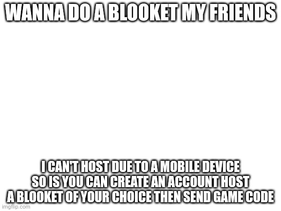 Blank White Template | WANNA DO A BLOOKET MY FRIENDS; I CAN'T HOST DUE TO A MOBILE DEVICE SO IS YOU CAN CREATE AN ACCOUNT HOST A BLOOKET OF YOUR CHOICE THEN SEND GAME CODE | image tagged in blank white template | made w/ Imgflip meme maker